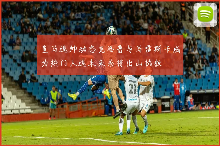 皇马选帅动态克洛普与马雷斯卡成为热门人选未来或将出山执教