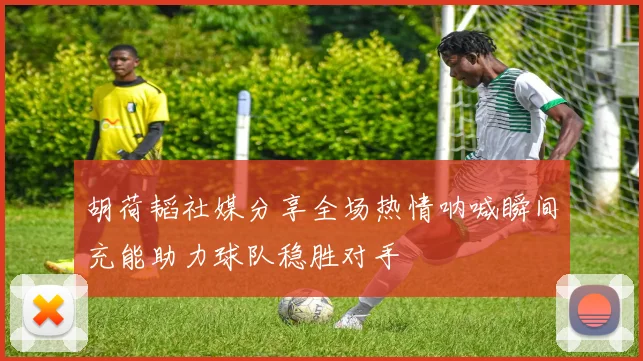 胡荷韬社媒分享全场热情呐喊瞬间充能助力球队稳胜对手
