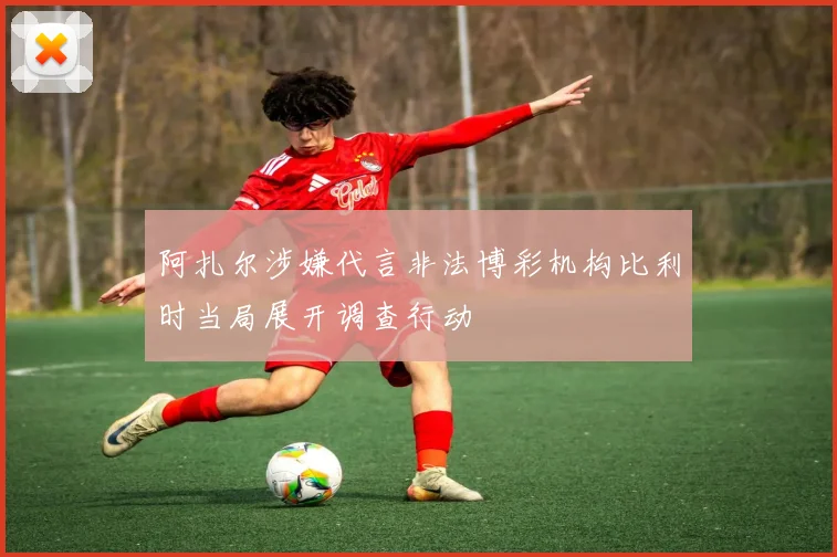 阿扎尔涉嫌代言非法博彩机构比利时当局展开调查行动