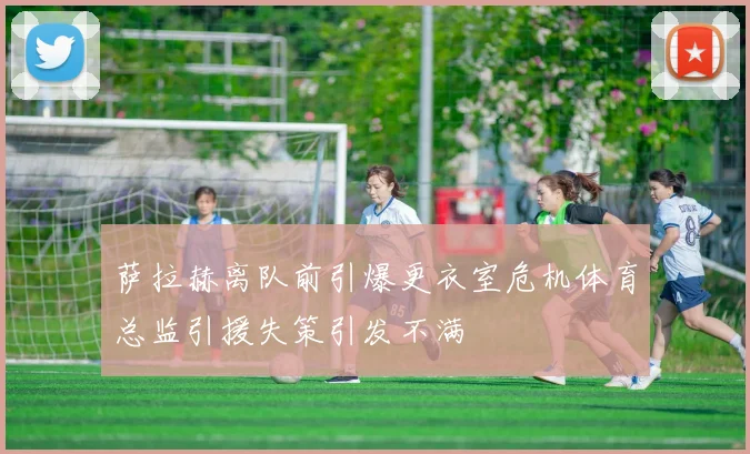 萨拉赫离队前引爆更衣室危机体育总监引援失策引发不满
