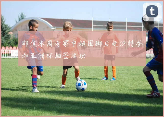 邵佳本周考察中超国脚后赴沙特参加亚洲杯抽签活动