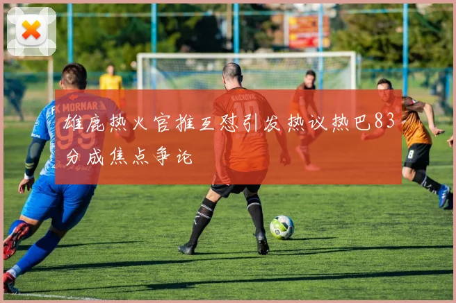 雄鹿热火官推互怼引发热议热巴83分成焦点争论