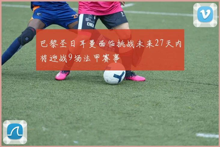 巴黎圣日耳曼面临挑战未来27天内将迎战9场法甲赛事