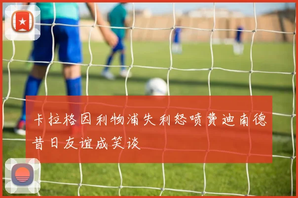 卡拉格因利物浦失利怒喷费迪南德昔日友谊成笑谈