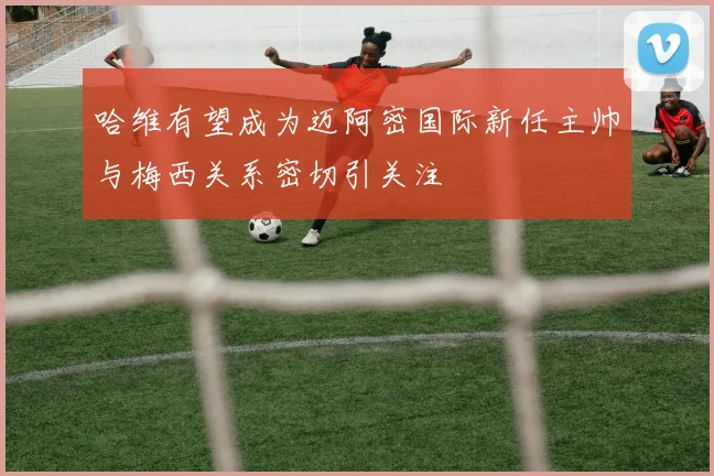 哈维有望成为迈阿密国际新任主帅与梅西关系密切引关注