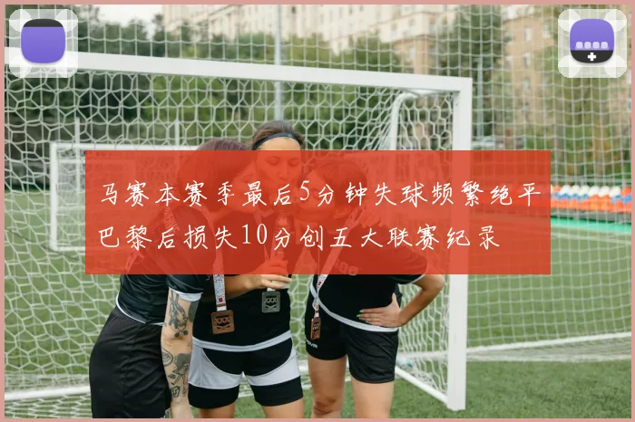 马赛本赛季最后5分钟失球频繁绝平巴黎后损失10分创五大联赛纪录