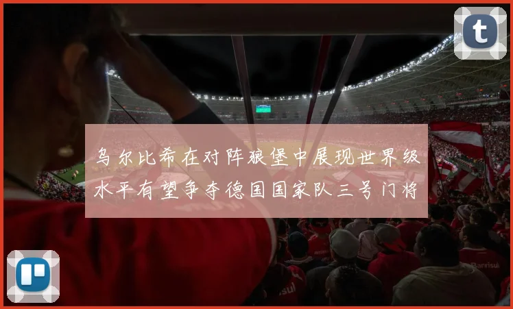 乌尔比希在对阵狼堡中展现世界级水平有望争夺德国国家队三号门将位置