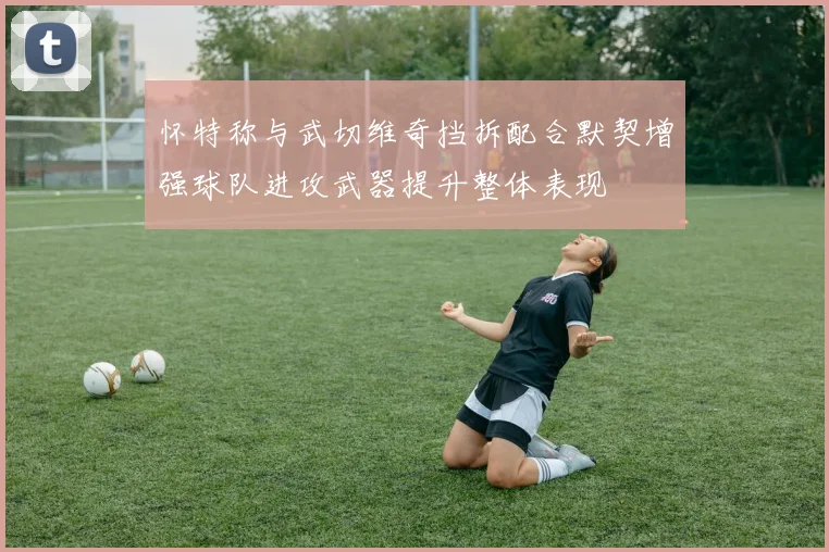 怀特称与武切维奇挡拆配合默契增强球队进攻武器提升整体表现