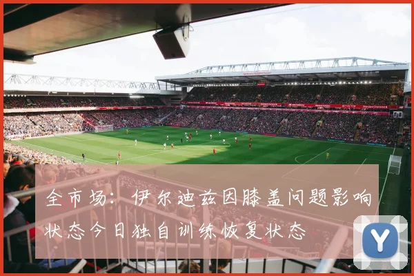 全市场：伊尔迪兹因膝盖问题影响状态今日独自训练恢复状态