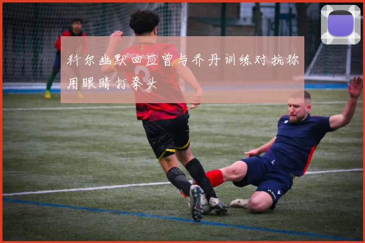 科尔幽默回应曾与乔丹训练对抗称用眼睛打拳头