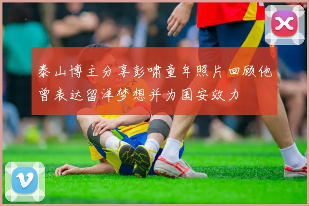泰山博主分享彭啸童年照片回顾他曾表达留洋梦想并为国安效力