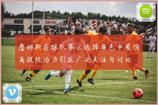 詹姆斯在球队第三选择角色中展现高效统治力引发广泛关注与讨论