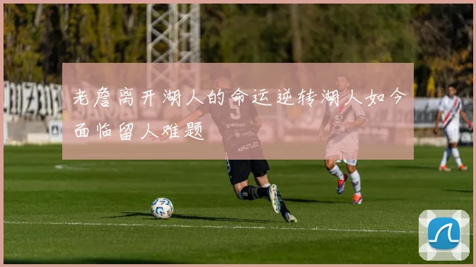 老詹离开湖人的命运逆转湖人如今面临留人难题