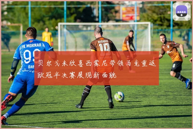 贝尔戈米欣喜西蒙尼带领马竞重返欧冠半决赛展现新面貌