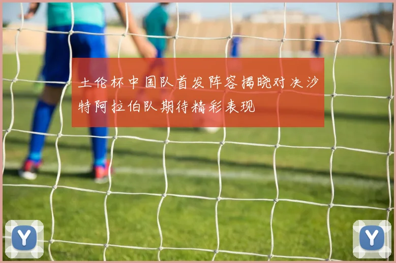 土伦杯中国队首发阵容揭晓对决沙特阿拉伯队期待精彩表现