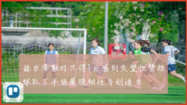 赫尔泽勒对只得1分感到失望但赞扬球队下半场展现韧性与创造力