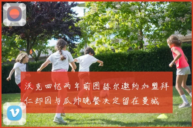 沃克回忆两年前图赫尔邀约加盟拜仁却因与瓜帅晚餐决定留在曼城