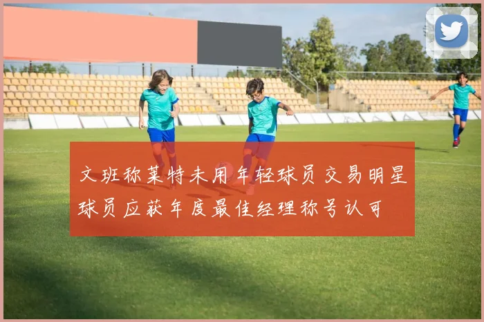 文班称莱特未用年轻球员交易明星球员应获年度最佳经理称号认可