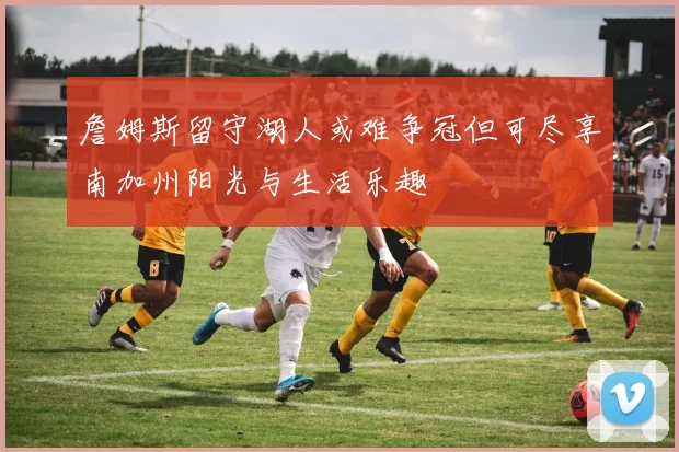 詹姆斯留守湖人或难争冠但可尽享南加州阳光与生活乐趣
