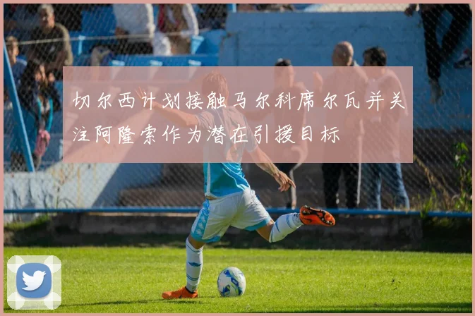 切尔西计划接触马尔科席尔瓦并关注阿隆索作为潜在引援目标