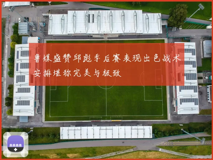 鲁媒盛赞邱彪季后赛表现出色战术安排堪称完美与极致